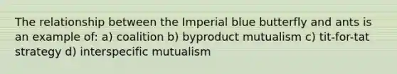 The relationship between the Imperial blue butterfly and ants is an example of: a) coalition b) byproduct mutualism c) tit-for-tat strategy d) interspecific mutualism