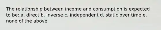 The relationship between income and consumption is expected to be: a. direct b. inverse c. independent d. static over time e. none of the above