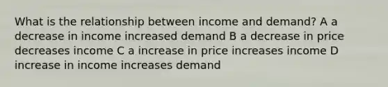 What is the relationship between income and demand? A a decrease in income increased demand B a decrease in price decreases income C a increase in price increases income D increase in income increases demand