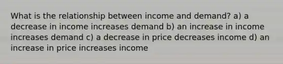 What is the relationship between income and demand? a) a decrease in income increases demand b) an increase in income increases demand c) a decrease in price decreases income d) an increase in price increases income