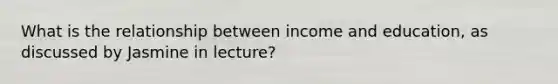 What is the relationship between income and education, as discussed by Jasmine in lecture?