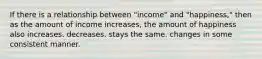 If there is a relationship between "income" and "happiness," then as the amount of income increases, the amount of happiness also increases. decreases. stays the same. changes in some consistent manner.