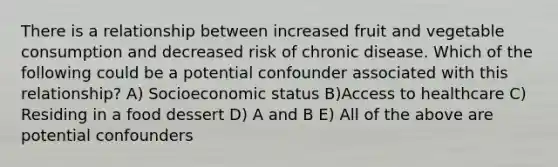 There is a relationship between increased fruit and vegetable consumption and decreased risk of chronic disease. Which of the following could be a potential confounder associated with this relationship? A) Socioeconomic status B)Access to healthcare C) Residing in a food dessert D) A and B E) All of the above are potential confounders