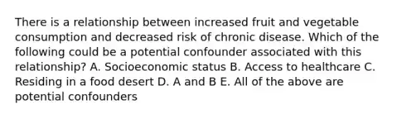 There is a relationship between increased fruit and vegetable consumption and decreased risk of chronic disease. Which of the following could be a potential confounder associated with this relationship? A. Socioeconomic status B. Access to healthcare C. Residing in a food desert D. A and B E. All of the above are potential confounders