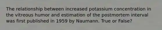 The relationship between increased potassium concentration in the vitreous humor and estimation of the postmortem interval was first published in 1959 by Naumann. True or False?