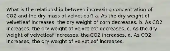 What is the relationship between increasing concentration of CO2 and the dry mass of velvetleaf? a. As the dry weight of velvetleaf increases, the dry weight of corn decreases. b. As CO2 increases, the dry weight of velvetleaf decreases. c. As the dry weight of velvetleaf increases, the CO2 increases. d. As CO2 increases, the dry weight of velvetleaf increases.