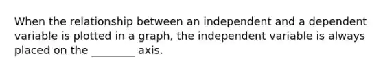 When the relationship between an independent and a dependent variable is plotted in a graph, the independent variable is always placed on the ________ axis.