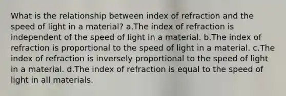 What is the relationship between index of refraction and the speed of light in a material? a.The index of refraction is independent of the speed of light in a material. b.The index of refraction is proportional to the speed of light in a material. c.The index of refraction is inversely proportional to the speed of light in a material. d.The index of refraction is equal to the speed of light in all materials.