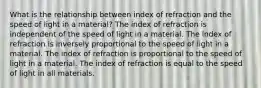 What is the relationship between index of refraction and the speed of light in a material? The index of refraction is independent of the speed of light in a material. The index of refraction is inversely proportional to the speed of light in a material. The index of refraction is proportional to the speed of light in a material. The index of refraction is equal to the speed of light in all materials.