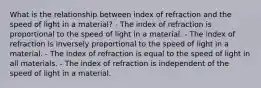 What is the relationship between index of refraction and the speed of light in a material? - The index of refraction is proportional to the speed of light in a material. - The index of refraction is inversely proportional to the speed of light in a material. - The index of refraction is equal to the speed of light in all materials. - The index of refraction is independent of the speed of light in a material.