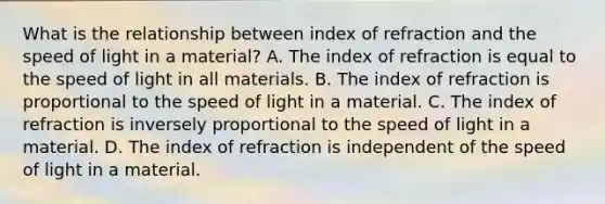 What is the relationship between index of refraction and the speed of light in a material? A. The index of refraction is equal to the speed of light in all materials. B. The index of refraction is proportional to the speed of light in a material. C. The index of refraction is inversely proportional to the speed of light in a material. D. The index of refraction is independent of the speed of light in a material.