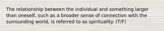 The relationship between the individual and something larger than oneself, such as a broader sense of connection with the surrounding world, is referred to as spirituality. (T/F)