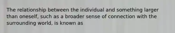 The relationship between the individual and something larger than oneself, such as a broader sense of connection with the surrounding world, is known as