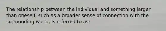 The relationship between the individual and something larger than oneself, such as a broader sense of connection with the surrounding world, is referred to as: