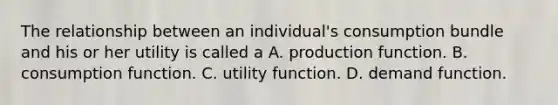 The relationship between an individual's consumption bundle and his or her utility is called a A. production function. B. consumption function. C. utility function. D. demand function.