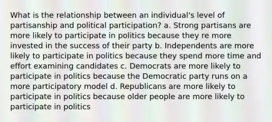 What is the relationship between an individual's level of partisanship and political participation? a. Strong partisans are more likely to participate in politics because they re more invested in the success of their party b. Independents are more likely to participate in politics because they spend more time and effort examining candidates c. Democrats are more likely to participate in politics because the Democratic party runs on a more participatory model d. Republicans are more likely to participate in politics because older people are more likely to participate in politics