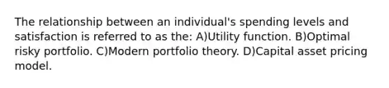 The relationship between an individual's spending levels and satisfaction is referred to as the: A)Utility function. B)Optimal risky portfolio. C)Modern portfolio theory. D)Capital asset pricing model.