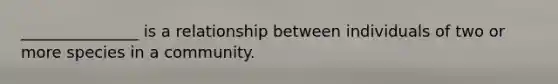 _______________ is a relationship between individuals of two or more species in a community.