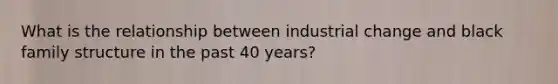 What is the relationship between industrial change and black family structure in the past 40 years?