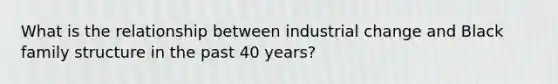 What is the relationship between industrial change and Black family structure in the past 40 years?