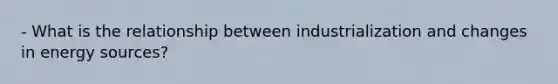 - What is the relationship between industrialization and changes in energy sources?