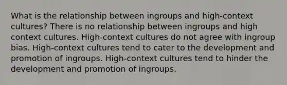 What is the relationship between ingroups and high-context cultures? There is no relationship between ingroups and high context cultures. High-context cultures do not agree with ingroup bias. High-context cultures tend to cater to the development and promotion of ingroups. High-context cultures tend to hinder the development and promotion of ingroups.