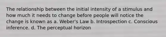 The relationship between the initial intensity of a stimulus and how much it needs to change before people will notice the change is known as a. Weber's Law b. Introspection c. Conscious inference. d. The perceptual horizon