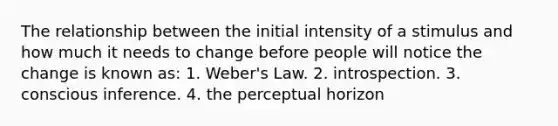 The relationship between the initial intensity of a stimulus and how much it needs to change before people will notice the change is known as: 1. Weber's Law. 2. introspection. 3. conscious inference. 4. the perceptual horizon