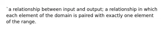 `a relationship between input and output; a relationship in which each element of the domain is paired with exactly one element of the range.