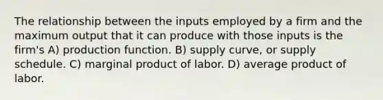 The relationship between the inputs employed by a firm and the maximum output that it can produce with those inputs is the firm's A) production function. B) supply curve, or supply schedule. C) marginal product of labor. D) average product of labor.