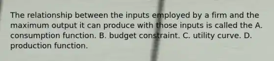 The relationship between the inputs employed by a firm and the maximum output it can produce with those inputs is called the A. consumption function. B. budget constraint. C. utility curve. D. production function.