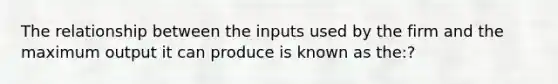 The relationship between the inputs used by the firm and the maximum output it can produce is known as the:?