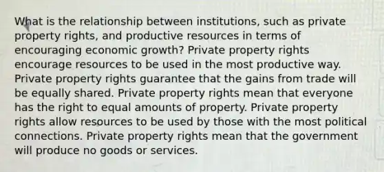 What is the relationship between institutions, such as private property rights, and productive resources in terms of encouraging economic growth? Private property rights encourage resources to be used in the most productive way. Private property rights guarantee that the gains from trade will be equally shared. Private property rights mean that everyone has the right to equal amounts of property. Private property rights allow resources to be used by those with the most political connections. Private property rights mean that the government will produce no goods or services.