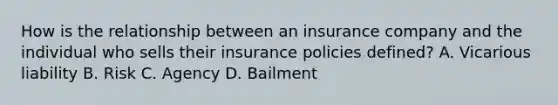 How is the relationship between an insurance company and the individual who sells their insurance policies defined? A. Vicarious liability B. Risk C. Agency D. Bailment