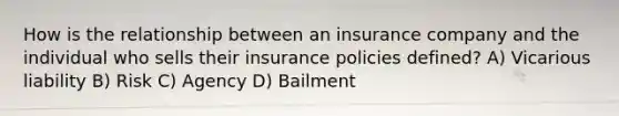 How is the relationship between an insurance company and the individual who sells their insurance policies defined? A) Vicarious liability B) Risk C) Agency D) Bailment