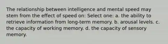 The relationship between intelligence and mental speed may stem from the effect of speed on: Select one: a. the ability to retrieve information from long-term memory. b. arousal levels. c. the capacity of working memory. d. the capacity of sensory memory.