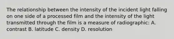 The relationship between the intensity of the incident light falling on one side of a processed film and the intensity of the light transmitted through the film is a measure of radiographic: A. contrast B. latitude C. density D. resolution