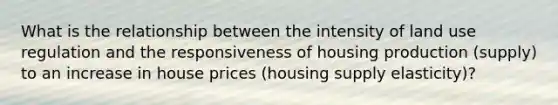 What is the relationship between the intensity of land use regulation and the responsiveness of housing production (supply) to an increase in house prices (housing supply elasticity)?