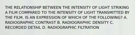 THE RELATIONSHIP BETWEEN THE INTENSITY OF LIGHT STRIKING A FILM COMPARED TO THE INTENSITY OF LIGHT TRANSMITTED BY THE FILM, IS AN EXPRESSION OF WHICH OF THE FOLLOWING? A. RADIOGRAPHIC CONTRAST B. RADIOGRAPHIC DENSITY C. RECORDED DETAIL D. RADIOGRAPHIC FILTRATION