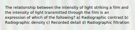 The relationship between the intensity of light striking a film and the intensity of light transmitted through the film is an expression of which of the following? a) Radiographic contrast b) Radiographic density c) Recorded detail d) Radiographic filtration