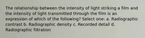 The relationship between the intensity of light striking a film and the intensity of light transmitted through the film is an expression of which of the following? Select one: a. Radiographic contrast b. Radiographic density c. Recorded detail d. Radiographic filtration