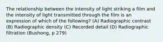 The relationship between the intensity of light striking a film and the intensity of light transmitted through the film is an expression of which of the following? (A) Radiographic contrast (B) Radiographic density (C) Recorded detail (D) Radiographic filtration (Bushong, p 279)