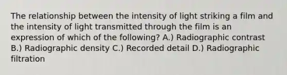 The relationship between the intensity of light striking a film and the intensity of light transmitted through the film is an expression of which of the following? A.) Radiographic contrast B.) Radiographic density C.) Recorded detail D.) Radiographic filtration