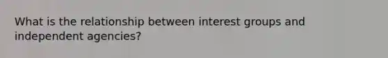 What is the relationship between interest groups and independent agencies?