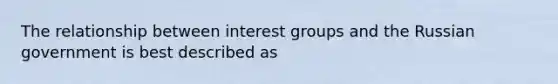 The relationship between interest groups and the Russian government is best described as