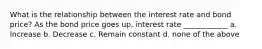 What is the relationship between the interest rate and bond price? As the bond price goes up, interest rate ____________ a. Increase b. Decrease c. Remain constant d. none of the above
