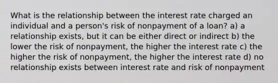 What is the relationship between the interest rate charged an individual and a person's risk of nonpayment of a loan? a) a relationship exists, but it can be either direct or indirect b) the lower the risk of nonpayment, the higher the interest rate c) the higher the risk of nonpayment, the higher the interest rate d) no relationship exists between interest rate and risk of nonpayment