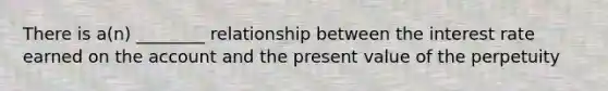 There is a(n) ________ relationship between the interest rate earned on the account and the present value of the perpetuity