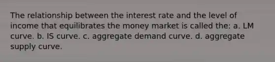 The relationship between the interest rate and the level of income that equilibrates the money market is called the: a. LM curve. b. IS curve. c. aggregate demand curve. d. aggregate supply curve.