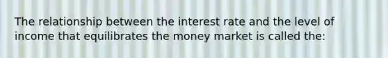 The relationship between the interest rate and the level of income that equilibrates the money market is called the: